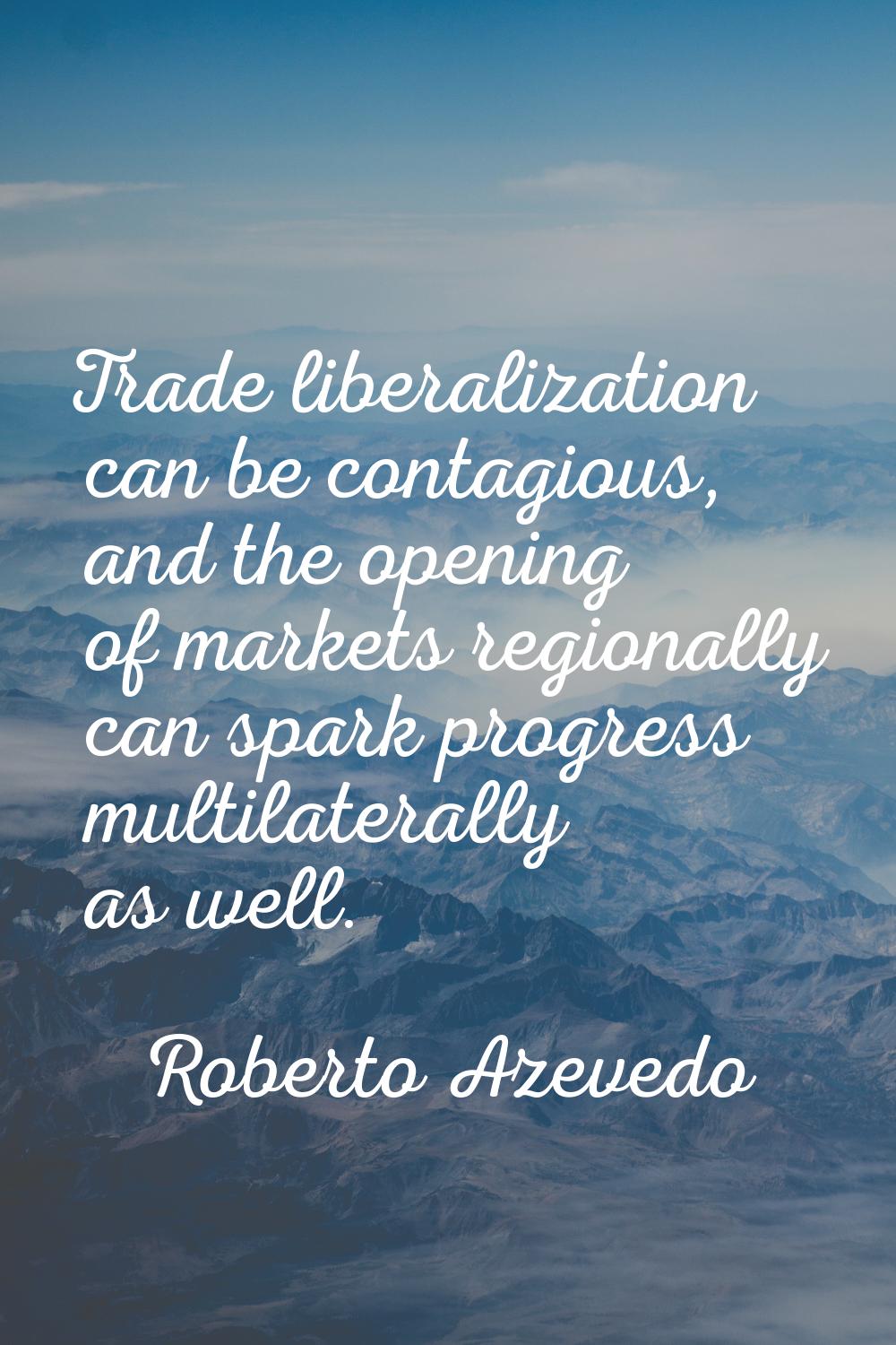 Trade liberalization can be contagious, and the opening of markets regionally can spark progress mu