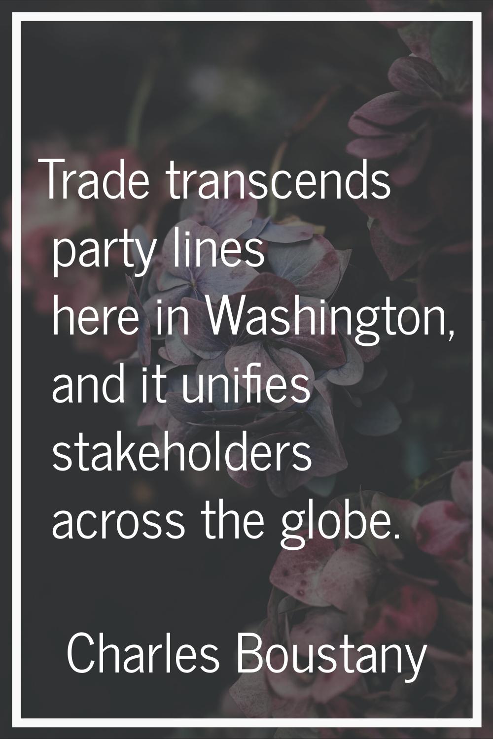 Trade transcends party lines here in Washington, and it unifies stakeholders across the globe.