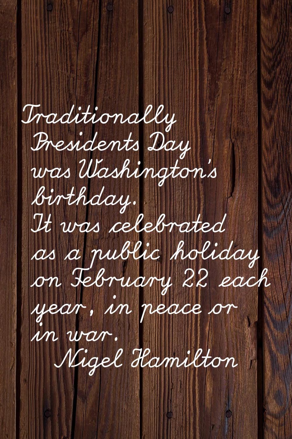 Traditionally Presidents Day was Washington's birthday. It was celebrated as a public holiday on Fe