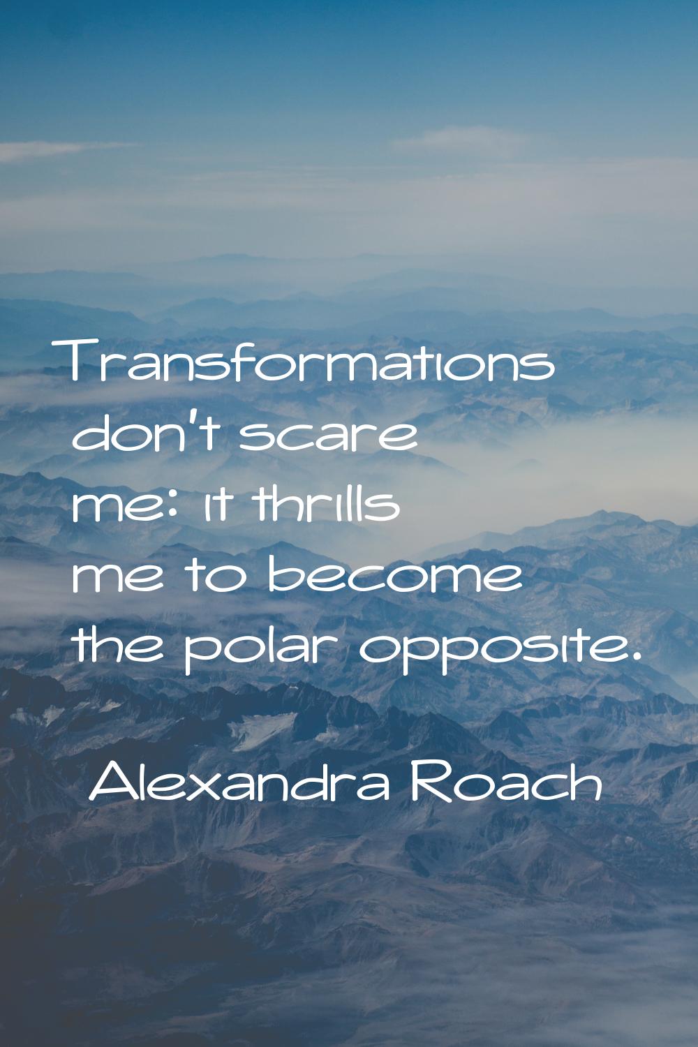 Transformations don't scare me: it thrills me to become the polar opposite.