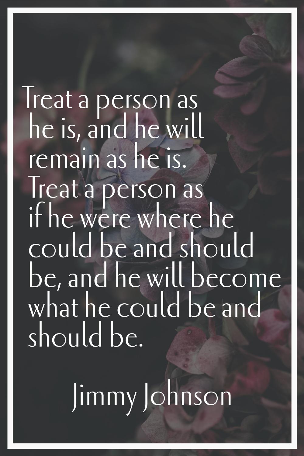 Treat a person as he is, and he will remain as he is. Treat a person as if he were where he could b