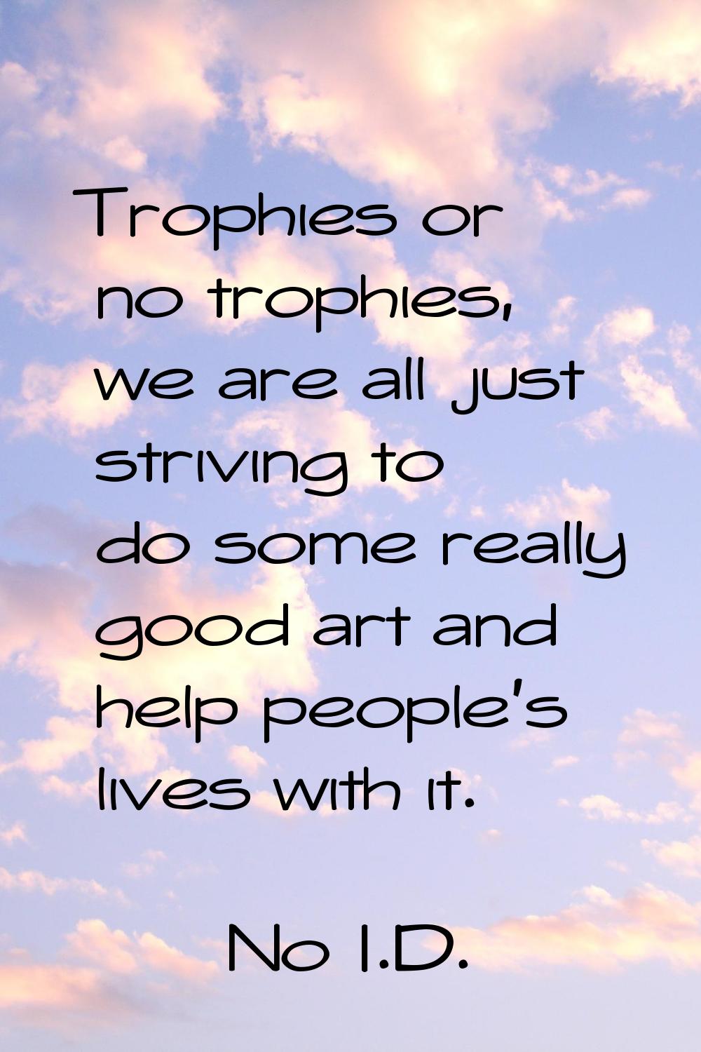 Trophies or no trophies, we are all just striving to do some really good art and help people's live