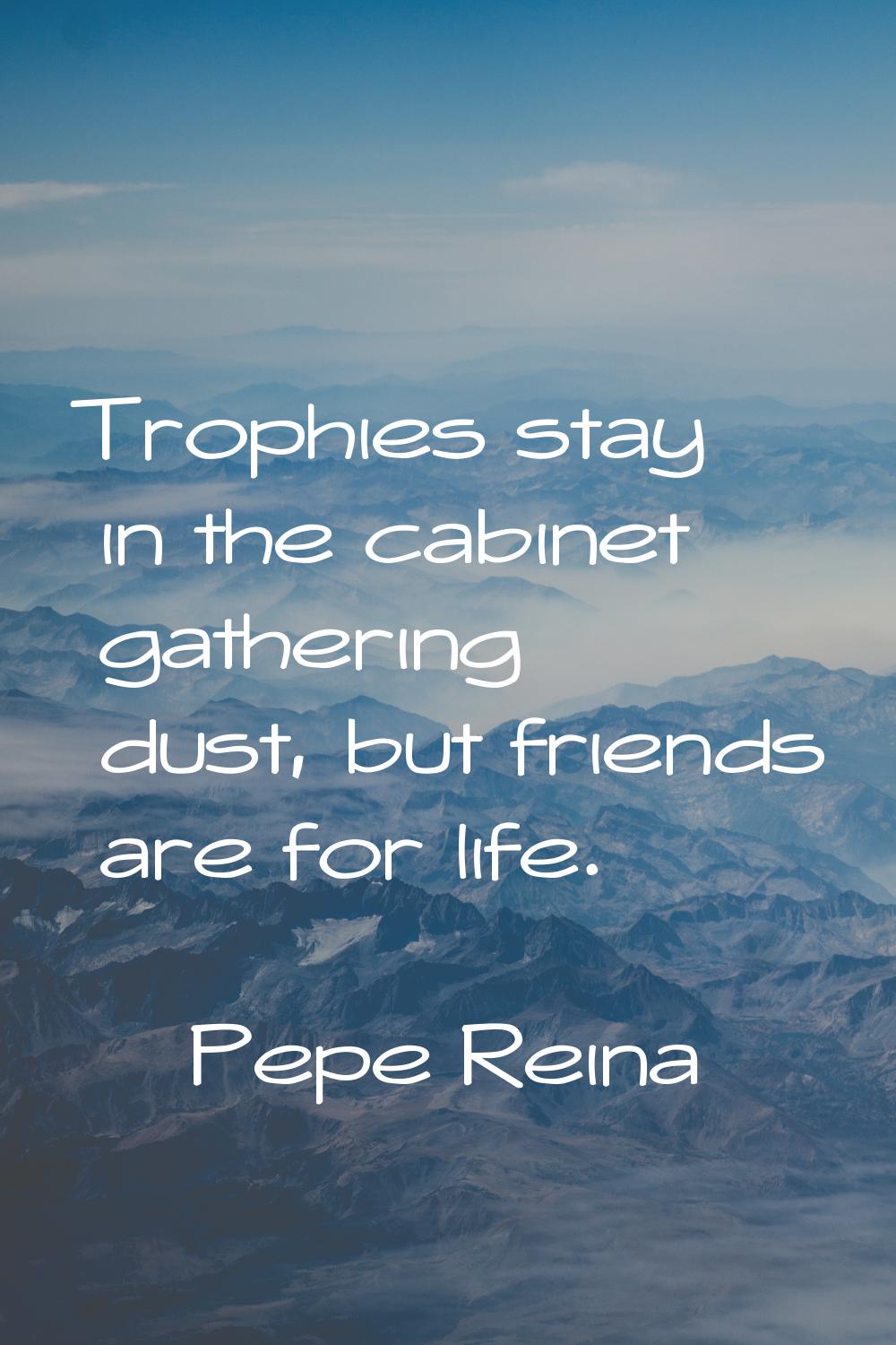 Trophies stay in the cabinet gathering dust, but friends are for life.