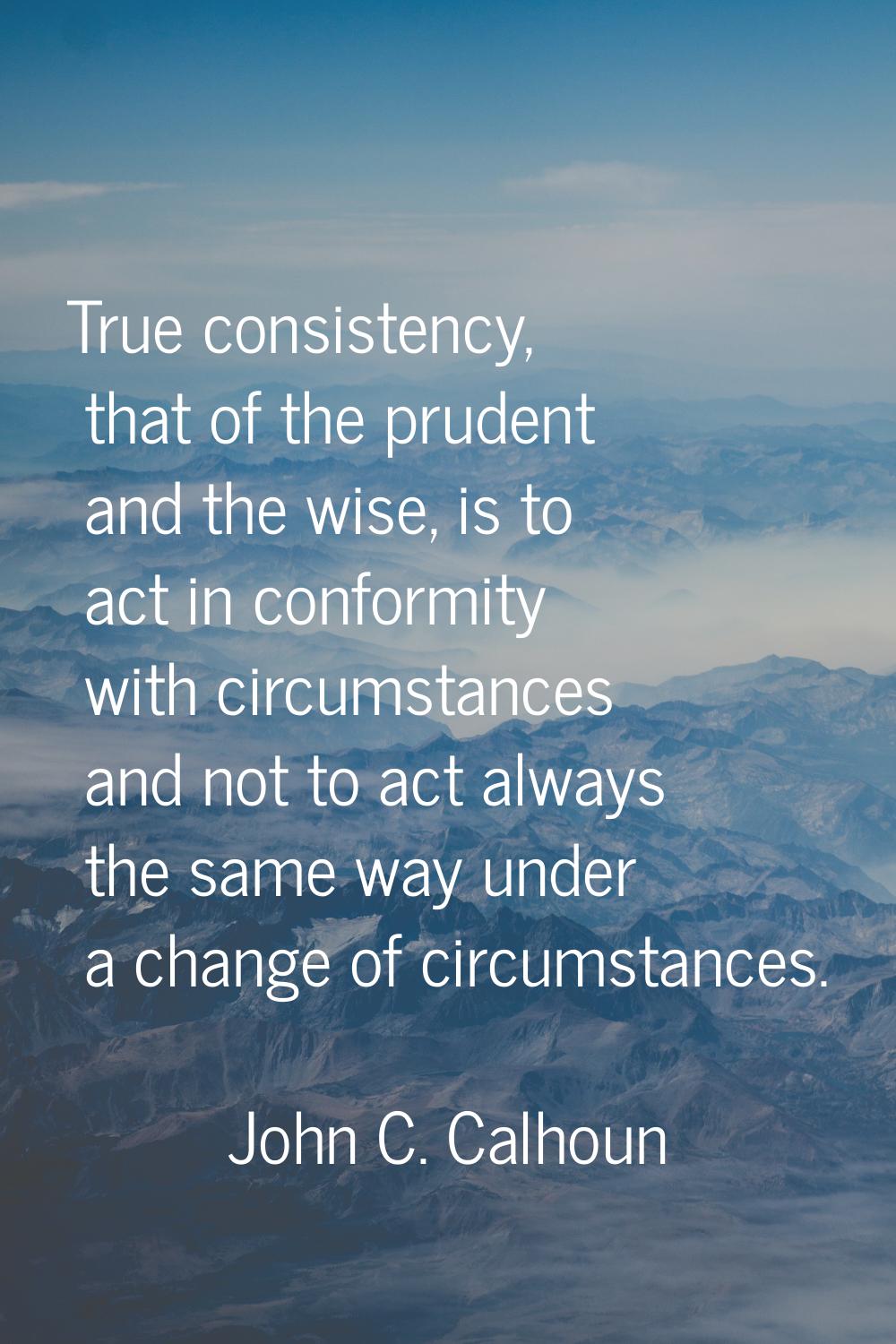True consistency, that of the prudent and the wise, is to act in conformity with circumstances and 