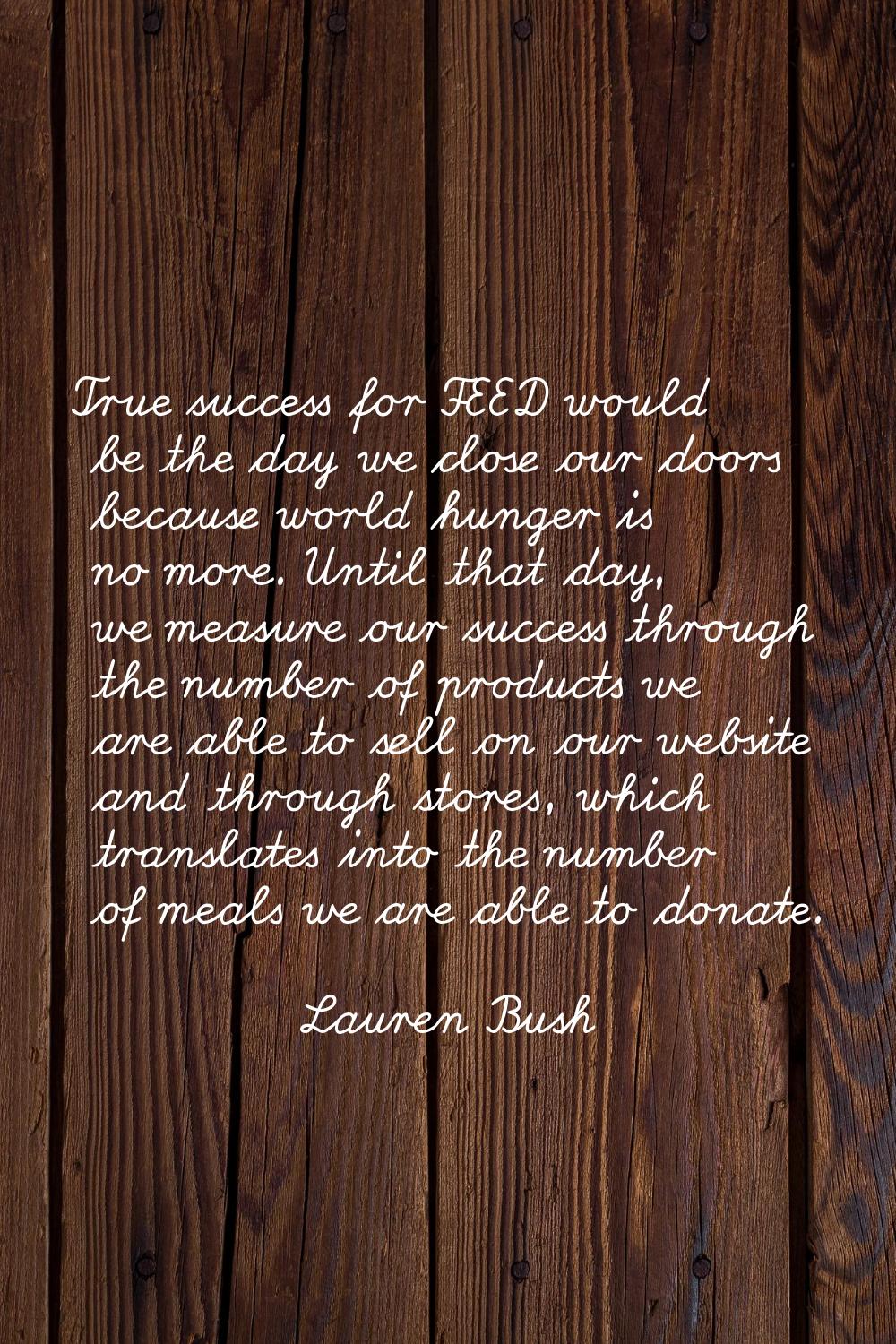 True success for FEED would be the day we close our doors because world hunger is no more. Until th