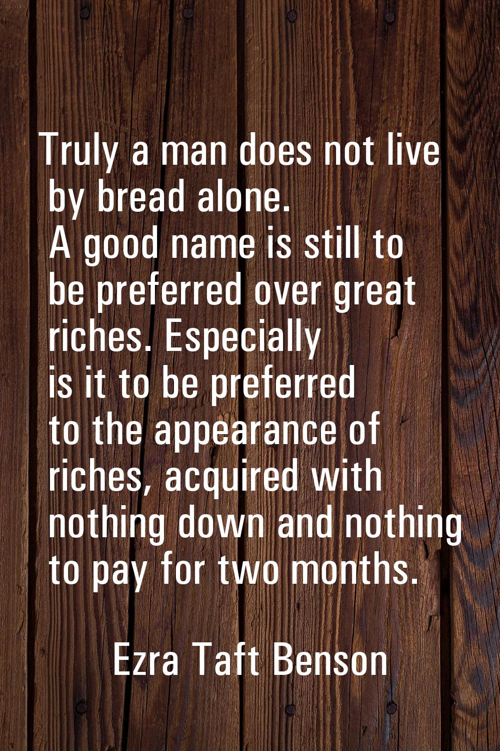 Truly a man does not live by bread alone. A good name is still to be preferred over great riches. E
