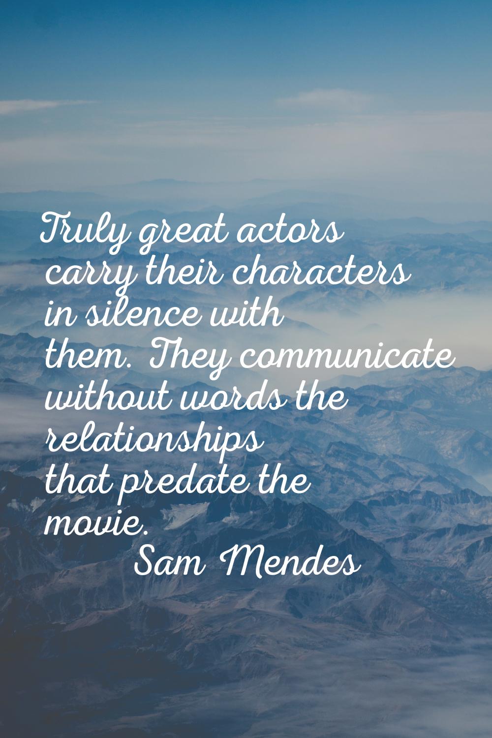 Truly great actors carry their characters in silence with them. They communicate without words the 