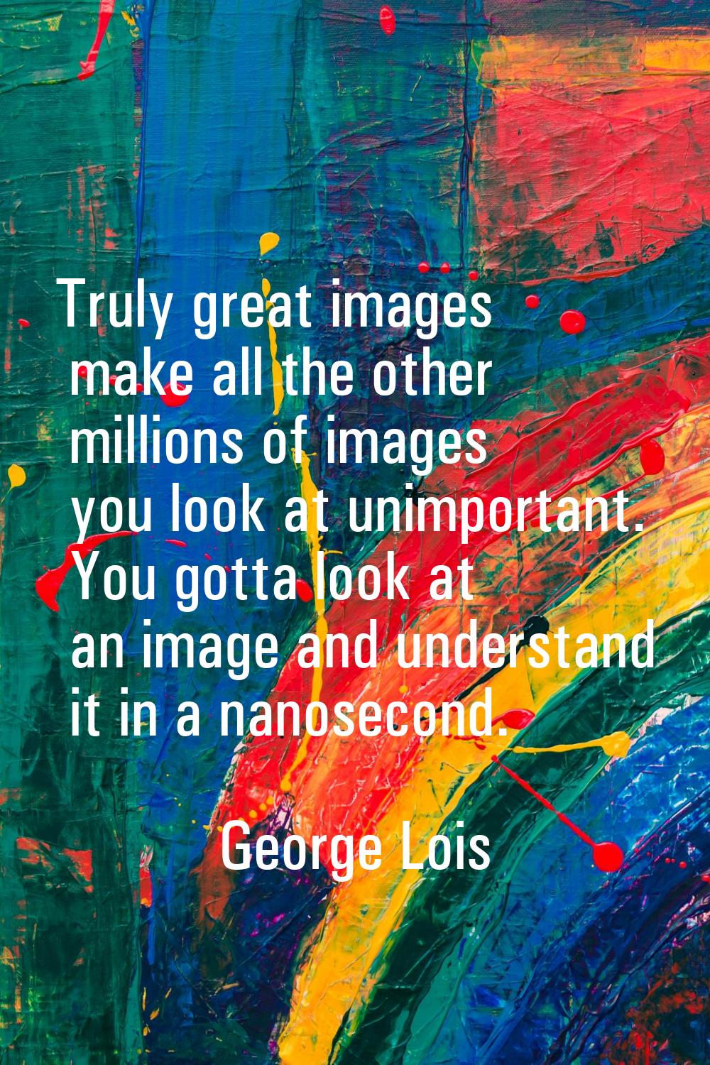 Truly great images make all the other millions of images you look at unimportant. You gotta look at