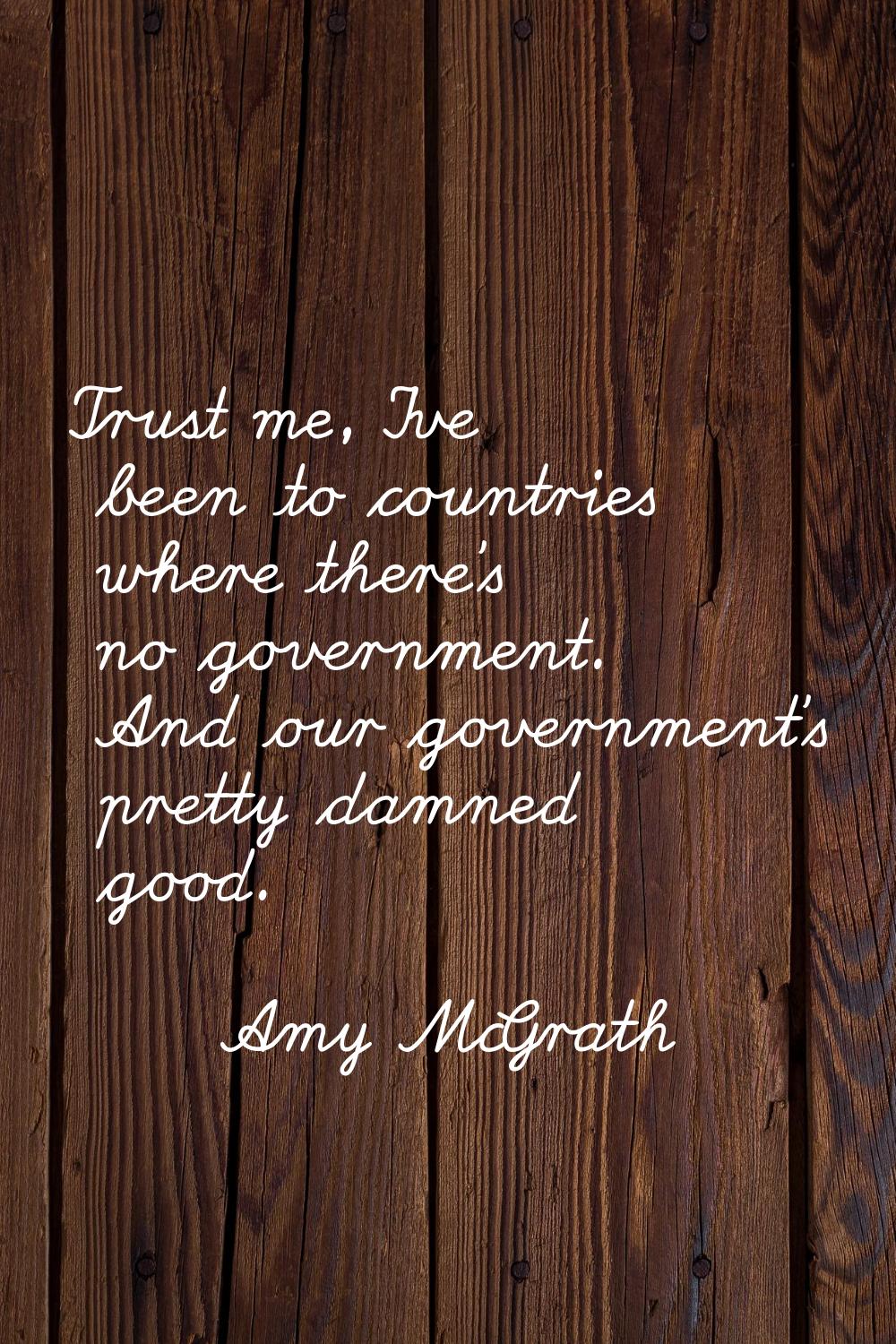 Trust me, I've been to countries where there's no government. And our government's pretty damned go