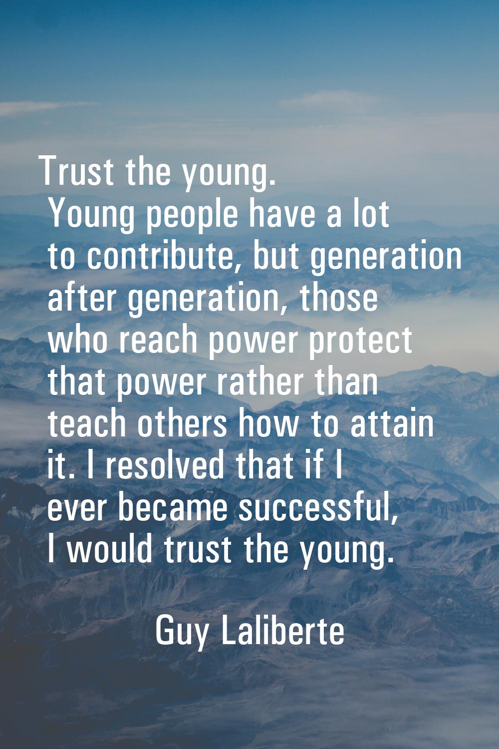 Trust the young. Young people have a lot to contribute, but generation after generation, those who 