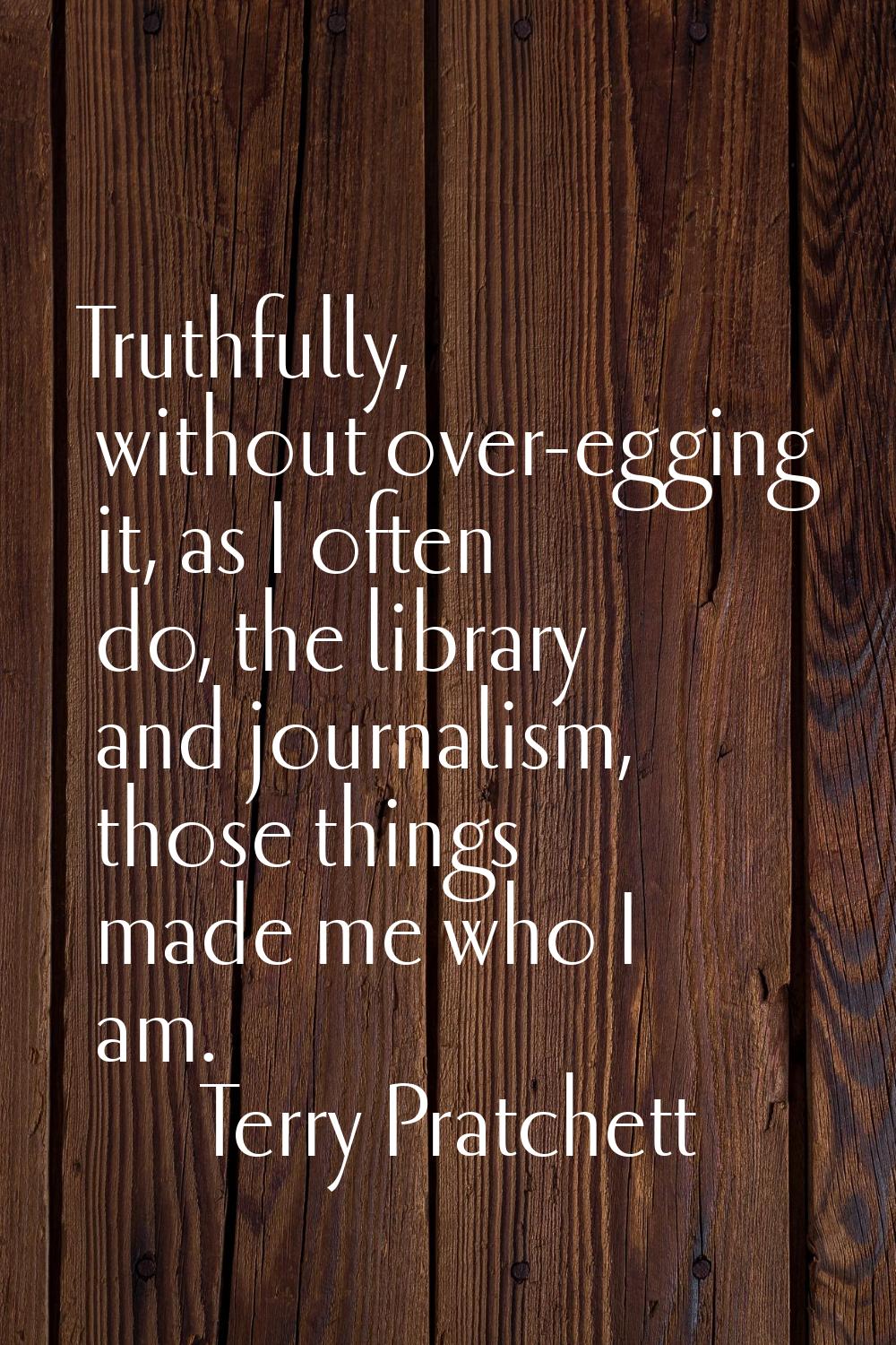 Truthfully, without over-egging it, as I often do, the library and journalism, those things made me