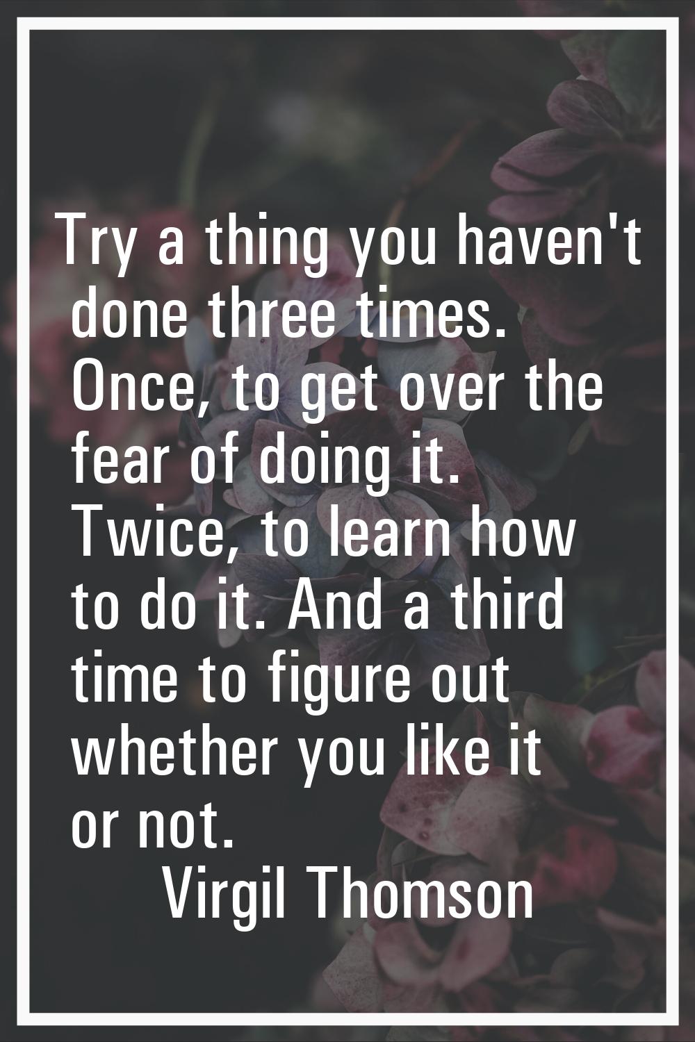 Try a thing you haven't done three times. Once, to get over the fear of doing it. Twice, to learn h