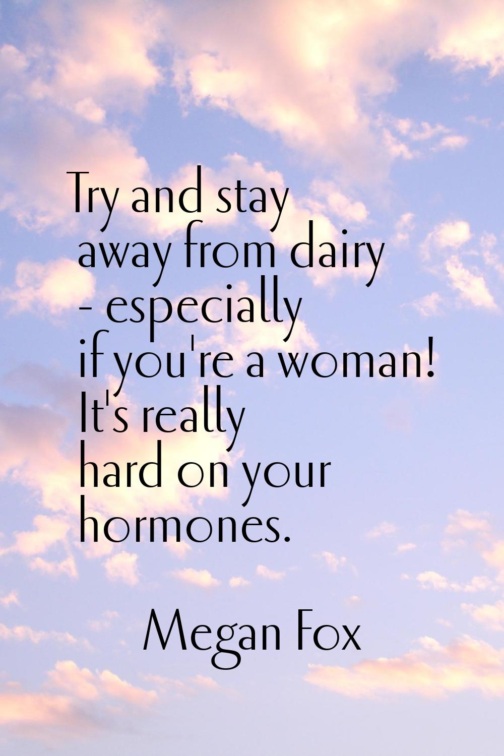 Try and stay away from dairy - especially if you're a woman! It's really hard on your hormones.