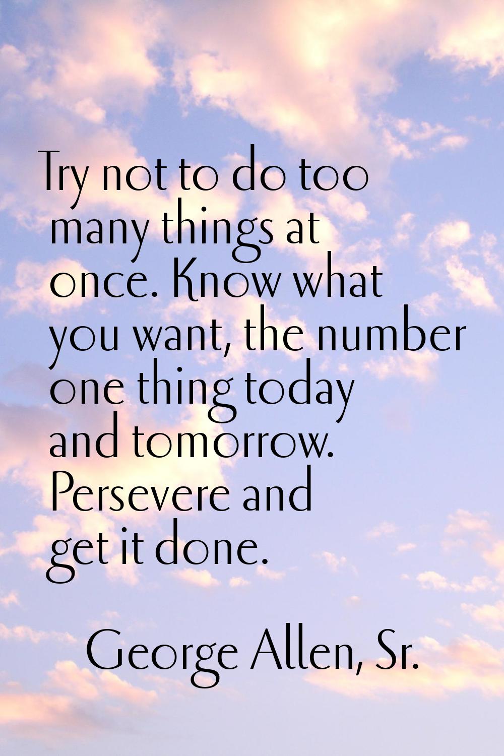 Try not to do too many things at once. Know what you want, the number one thing today and tomorrow.