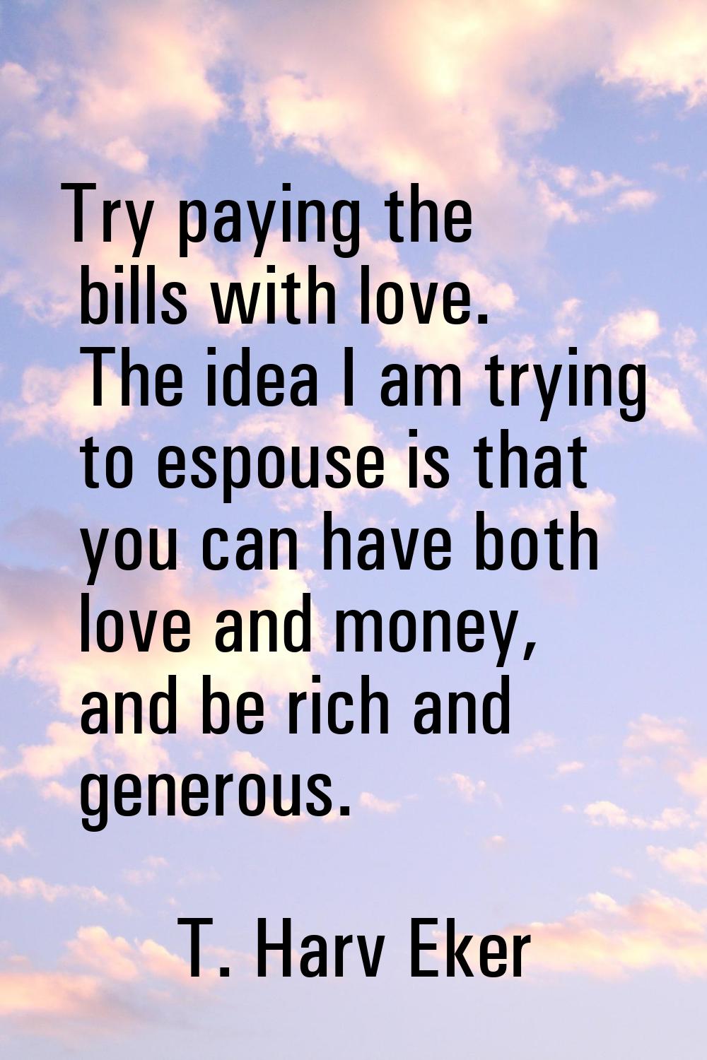Try paying the bills with love. The idea I am trying to espouse is that you can have both love and 