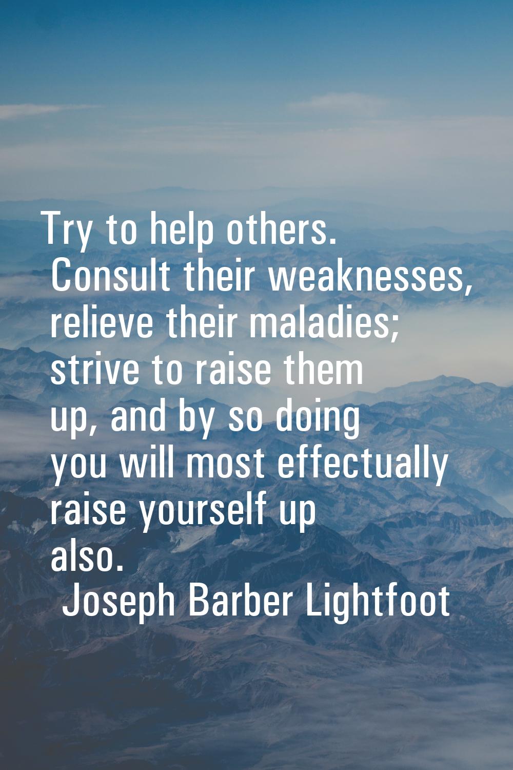 Try to help others. Consult their weaknesses, relieve their maladies; strive to raise them up, and 