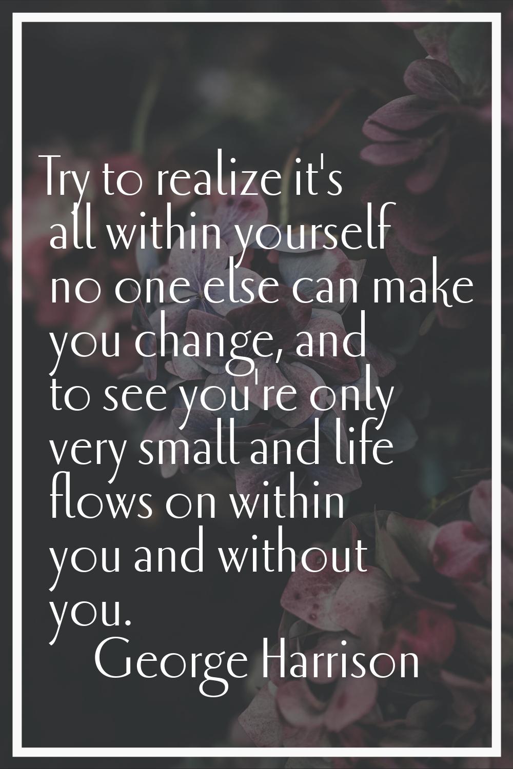 Try to realize it's all within yourself no one else can make you change, and to see you're only ver