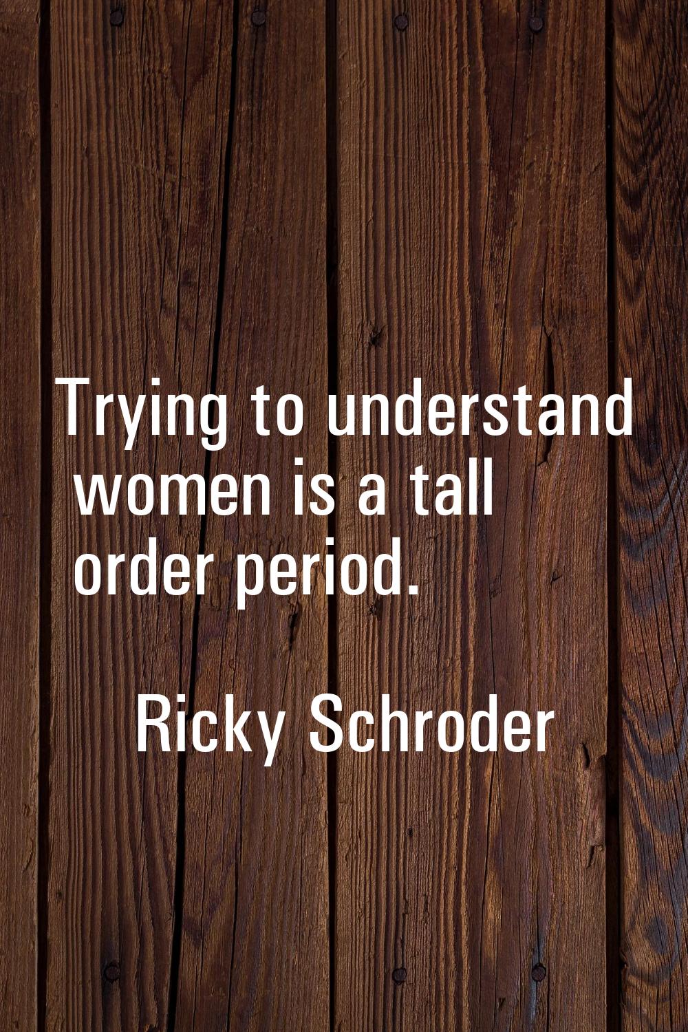 Trying to understand women is a tall order period.