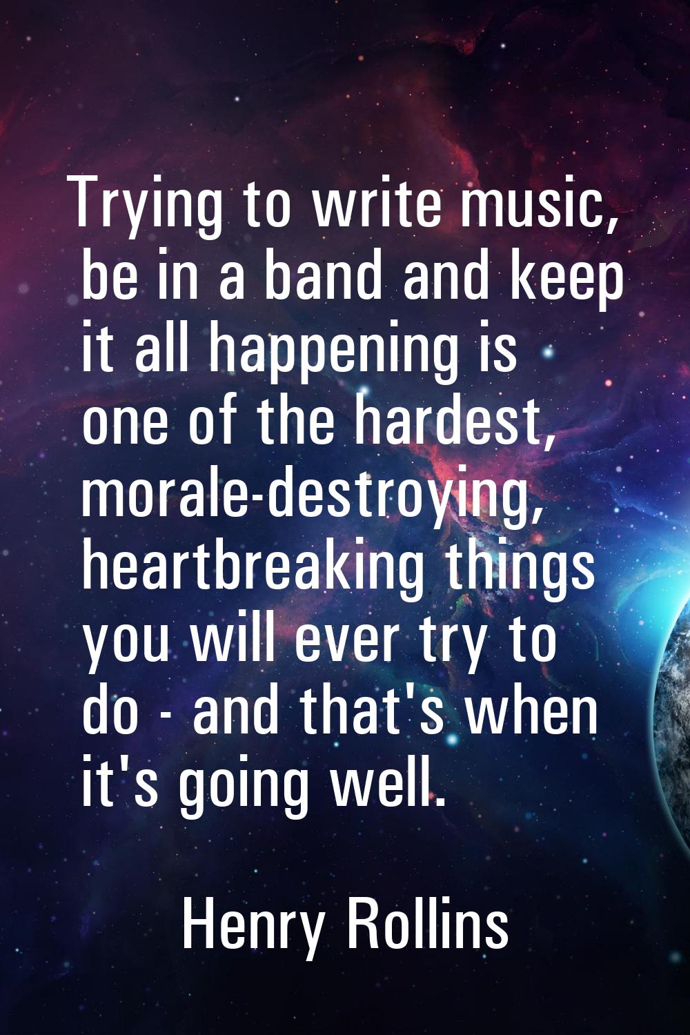 Trying to write music, be in a band and keep it all happening is one of the hardest, morale-destroy