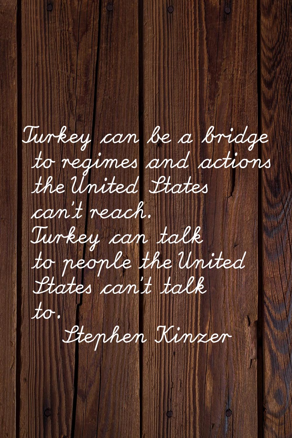Turkey can be a bridge to regimes and actions the United States can't reach. Turkey can talk to peo