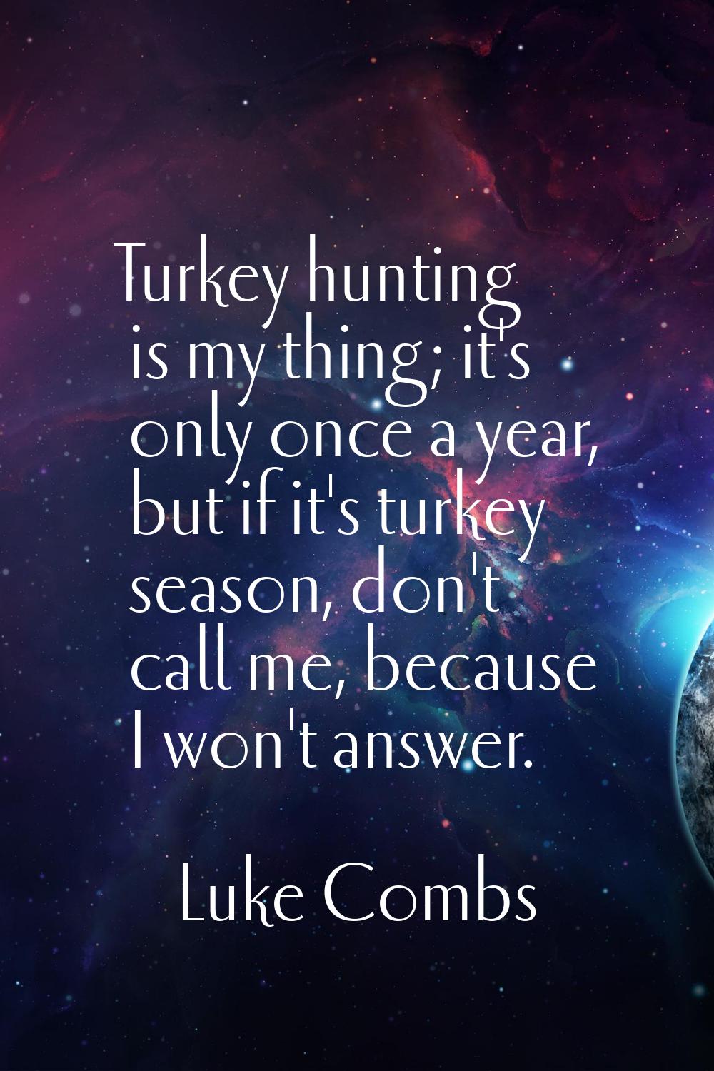 Turkey hunting is my thing; it's only once a year, but if it's turkey season, don't call me, becaus