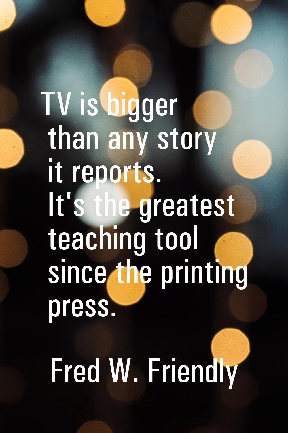 TV is bigger than any story it reports. It's the greatest teaching tool since the printing press.