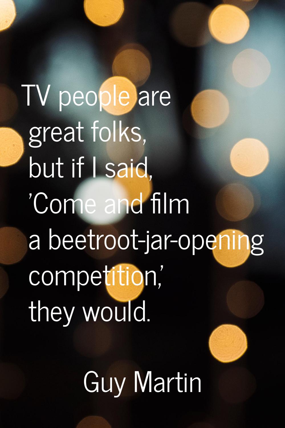 TV people are great folks, but if I said, 'Come and film a beetroot-jar-opening competition,' they 