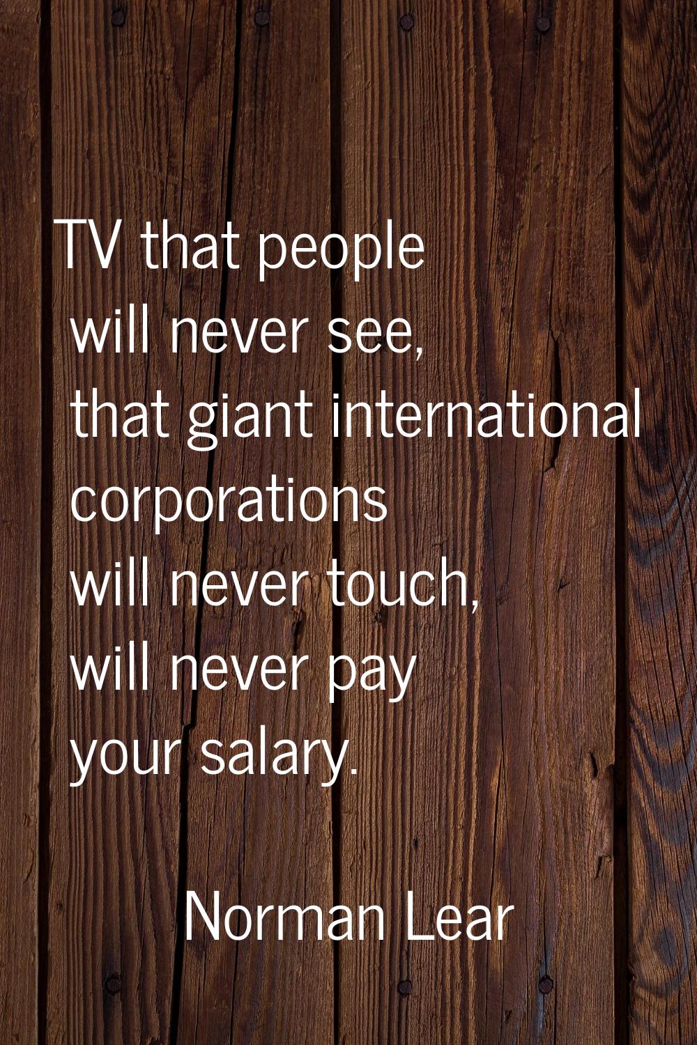 TV that people will never see, that giant international corporations will never touch, will never p