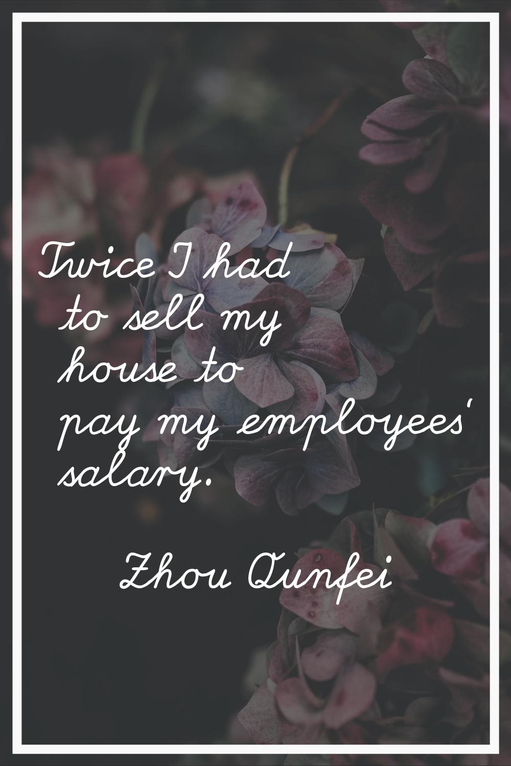 Twice I had to sell my house to pay my employees' salary.