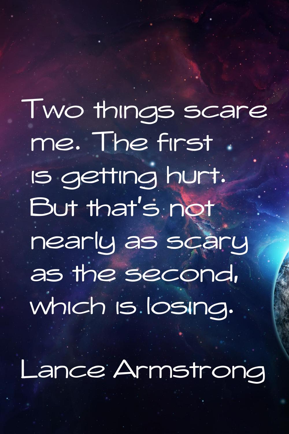 Two things scare me. The first is getting hurt. But that's not nearly as scary as the second, which