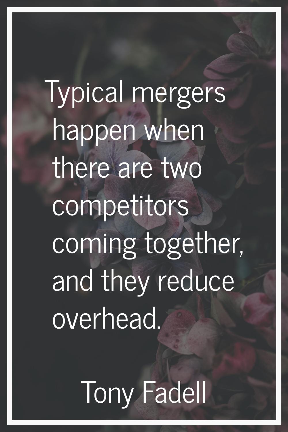 Typical mergers happen when there are two competitors coming together, and they reduce overhead.