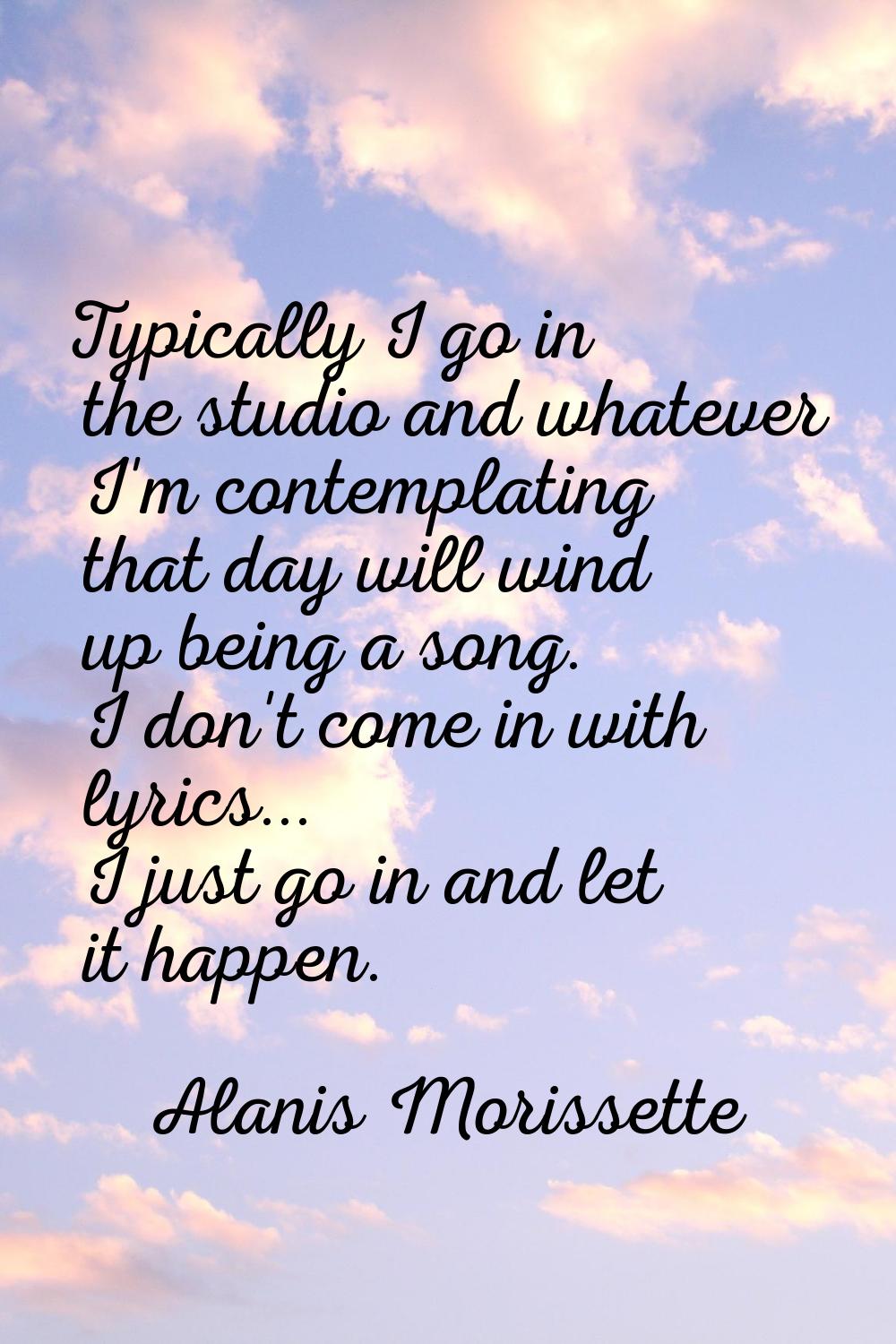 Typically I go in the studio and whatever I'm contemplating that day will wind up being a song. I d