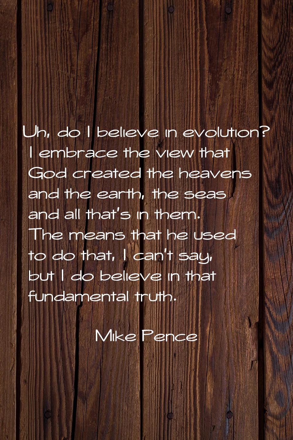 Uh, do I believe in evolution? I embrace the view that God created the heavens and the earth, the s