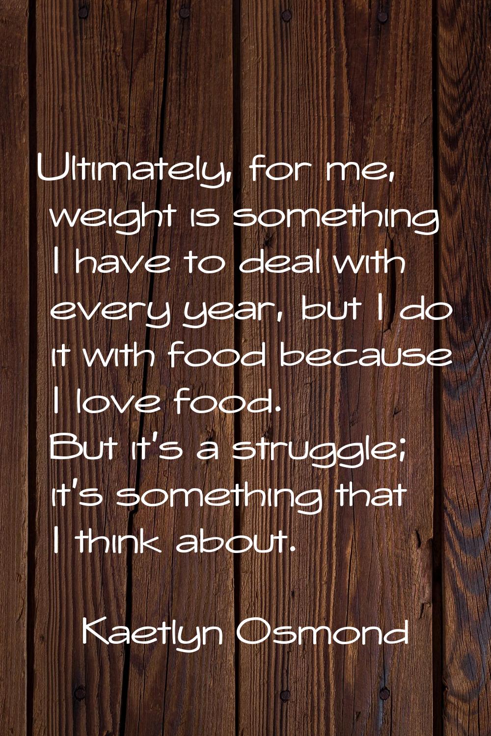 Ultimately, for me, weight is something I have to deal with every year, but I do it with food becau