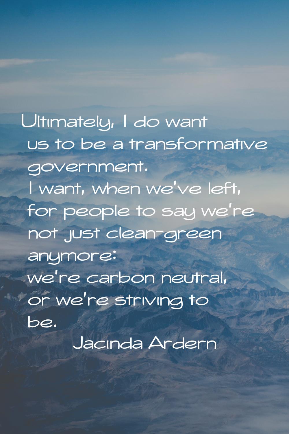Ultimately, I do want us to be a transformative government. I want, when we've left, for people to 