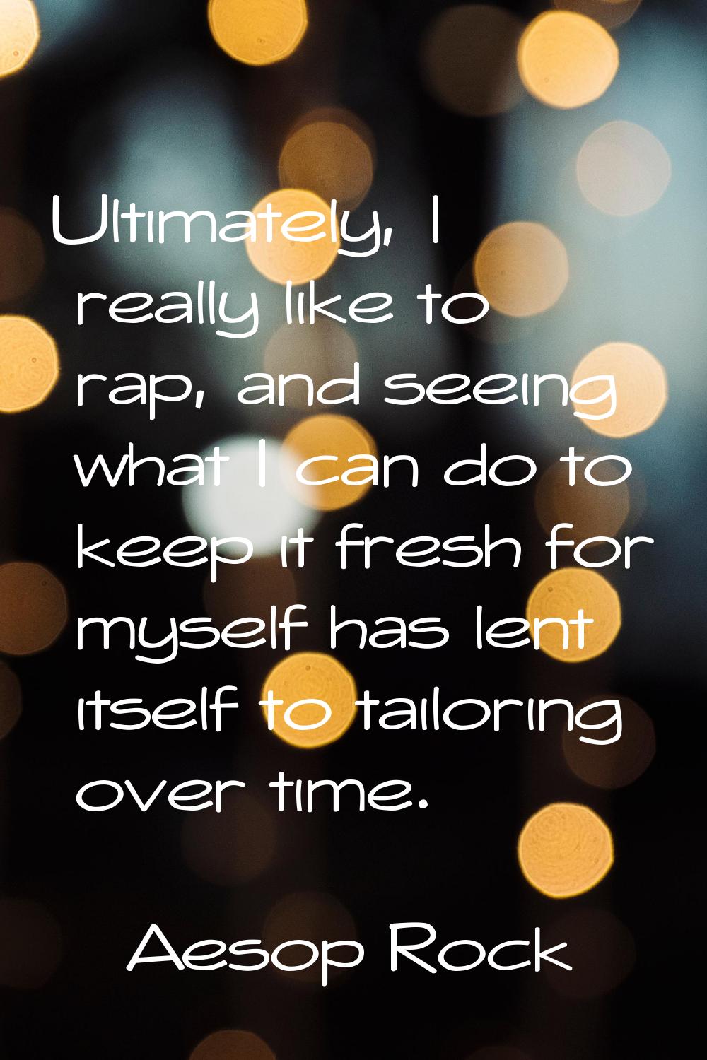 Ultimately, I really like to rap, and seeing what I can do to keep it fresh for myself has lent its