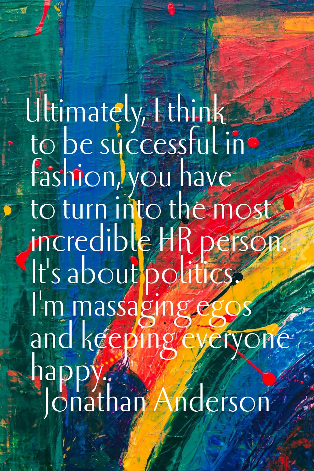 Ultimately, I think to be successful in fashion, you have to turn into the most incredible HR perso