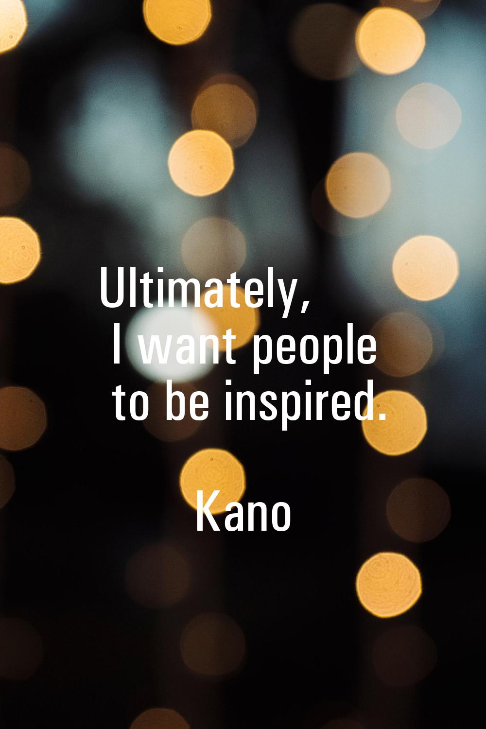 Ultimately, I want people to be inspired.