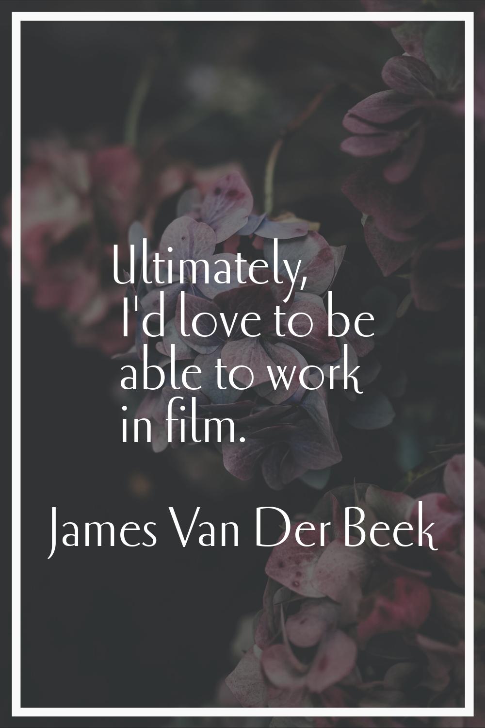Ultimately, I'd love to be able to work in film.