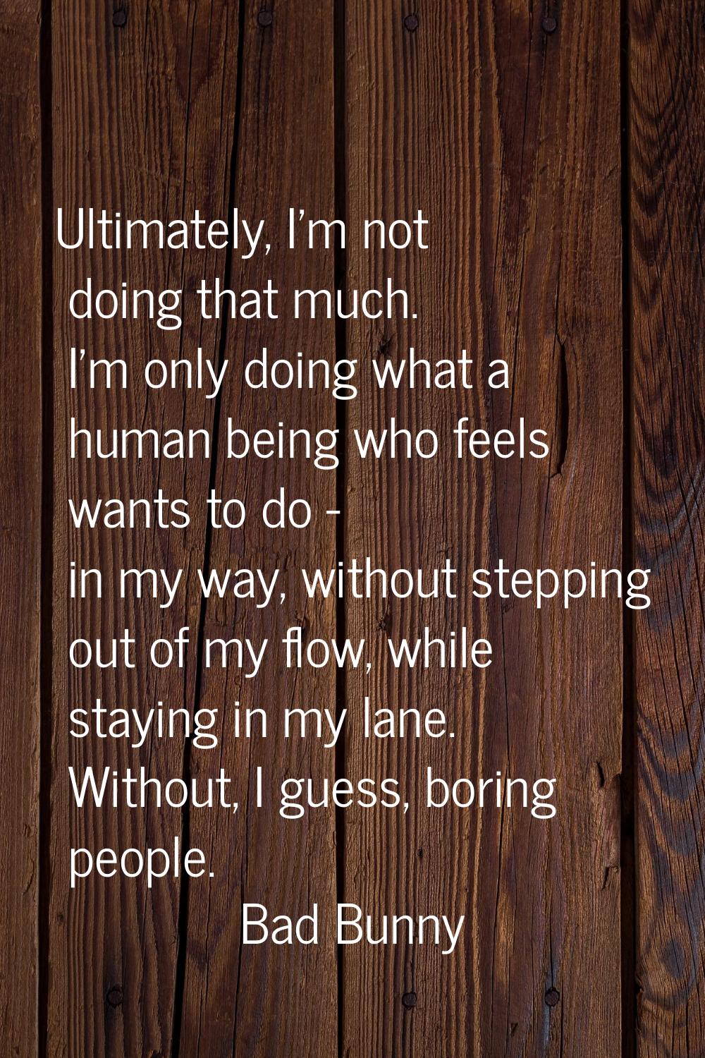 Ultimately, I'm not doing that much. I'm only doing what a human being who feels wants to do - in m