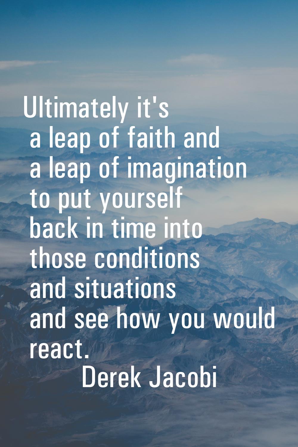 Ultimately it's a leap of faith and a leap of imagination to put yourself back in time into those c