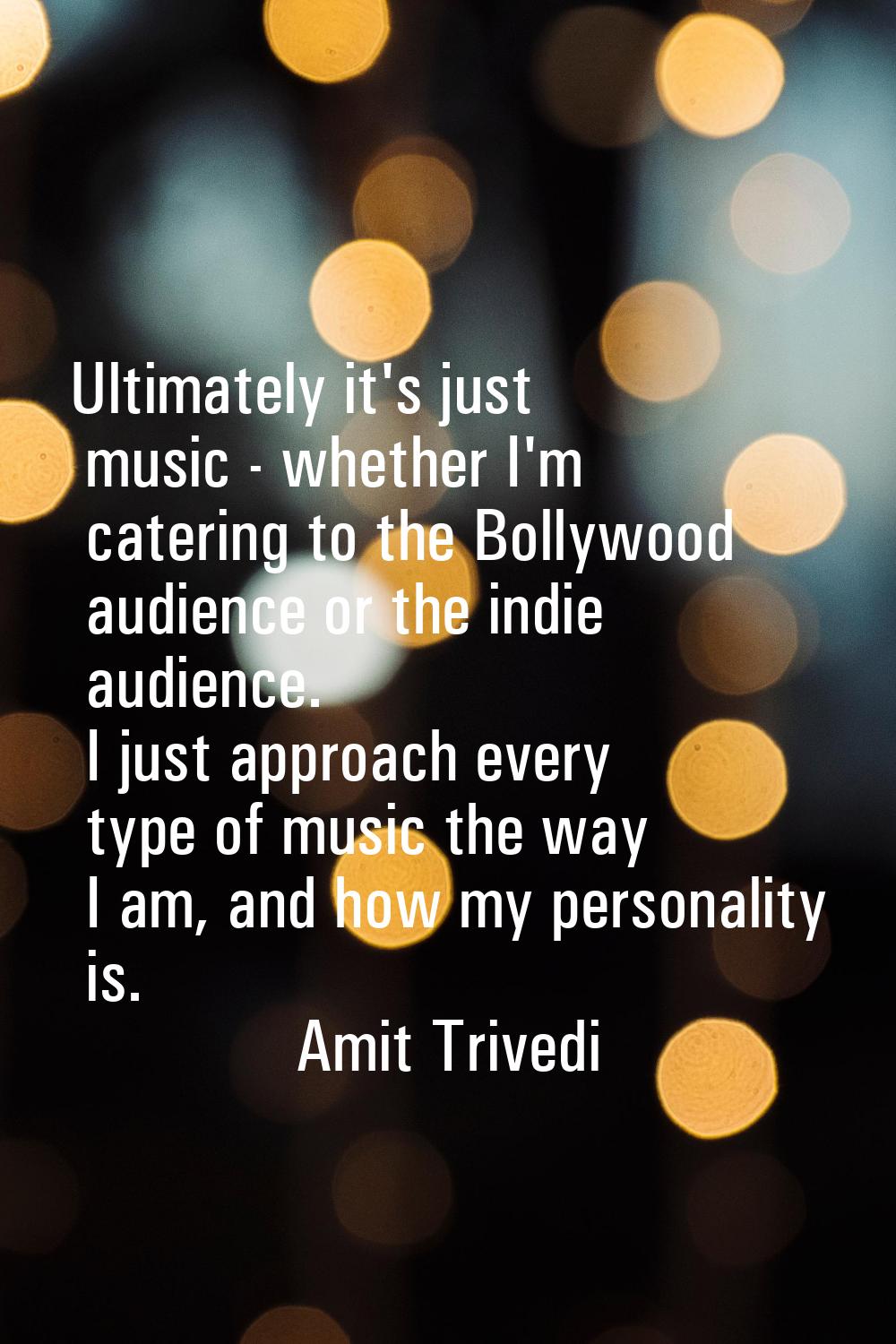 Ultimately it's just music - whether I'm catering to the Bollywood audience or the indie audience. 