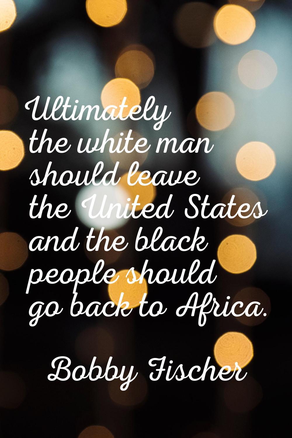 Ultimately the white man should leave the United States and the black people should go back to Afri