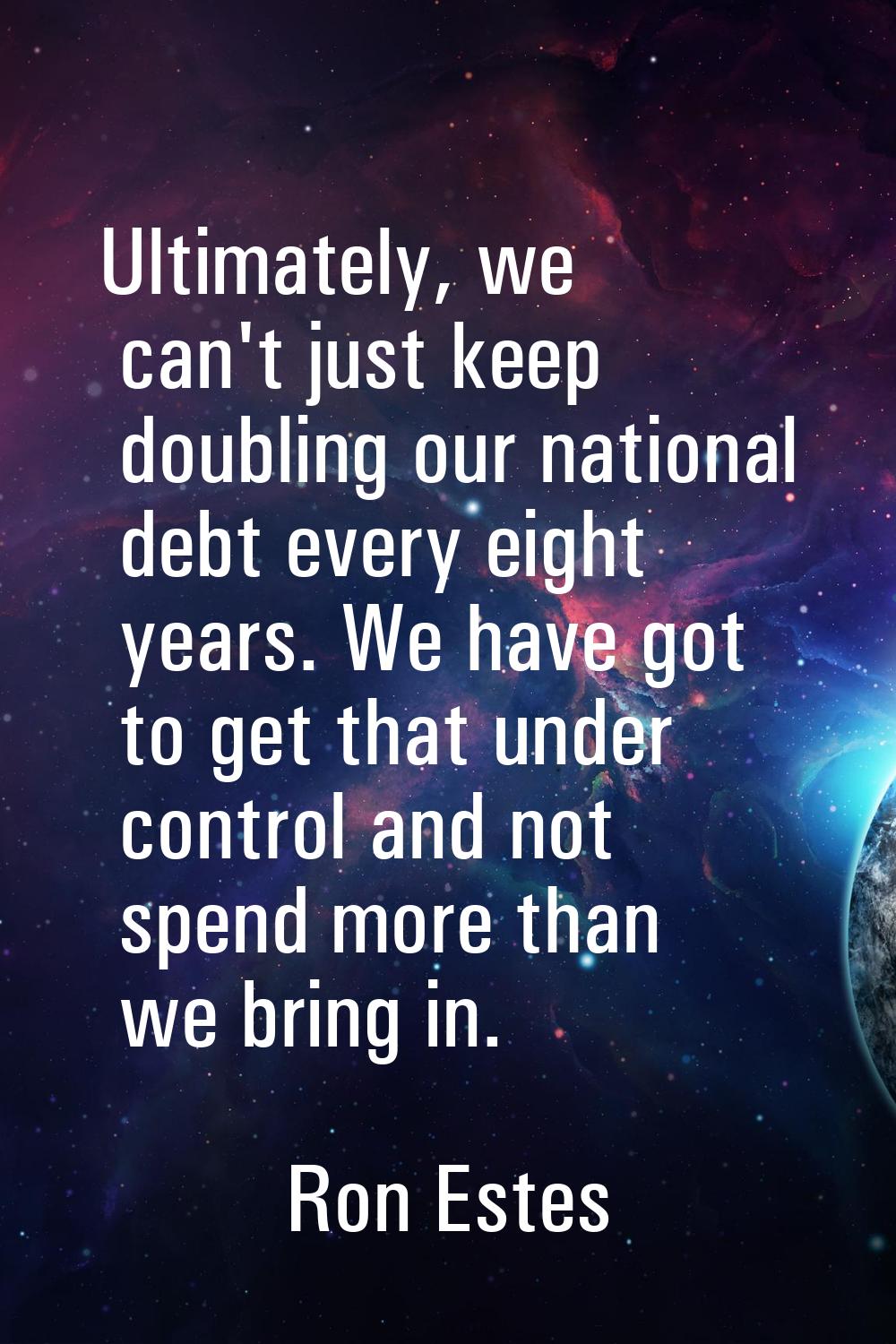 Ultimately, we can't just keep doubling our national debt every eight years. We have got to get tha