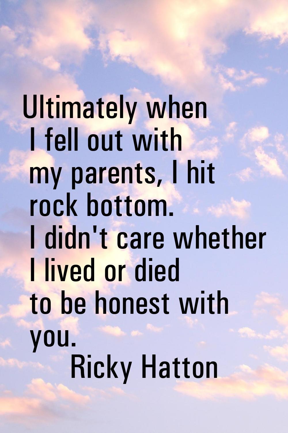Ultimately when I fell out with my parents, I hit rock bottom. I didn't care whether I lived or die