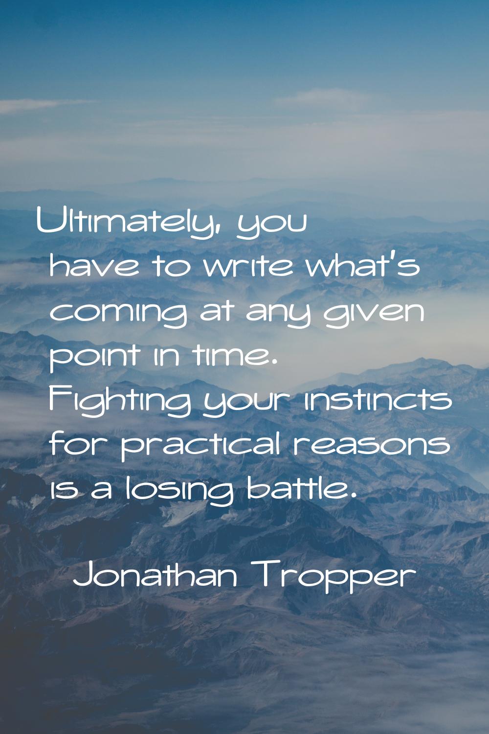 Ultimately, you have to write what's coming at any given point in time. Fighting your instincts for