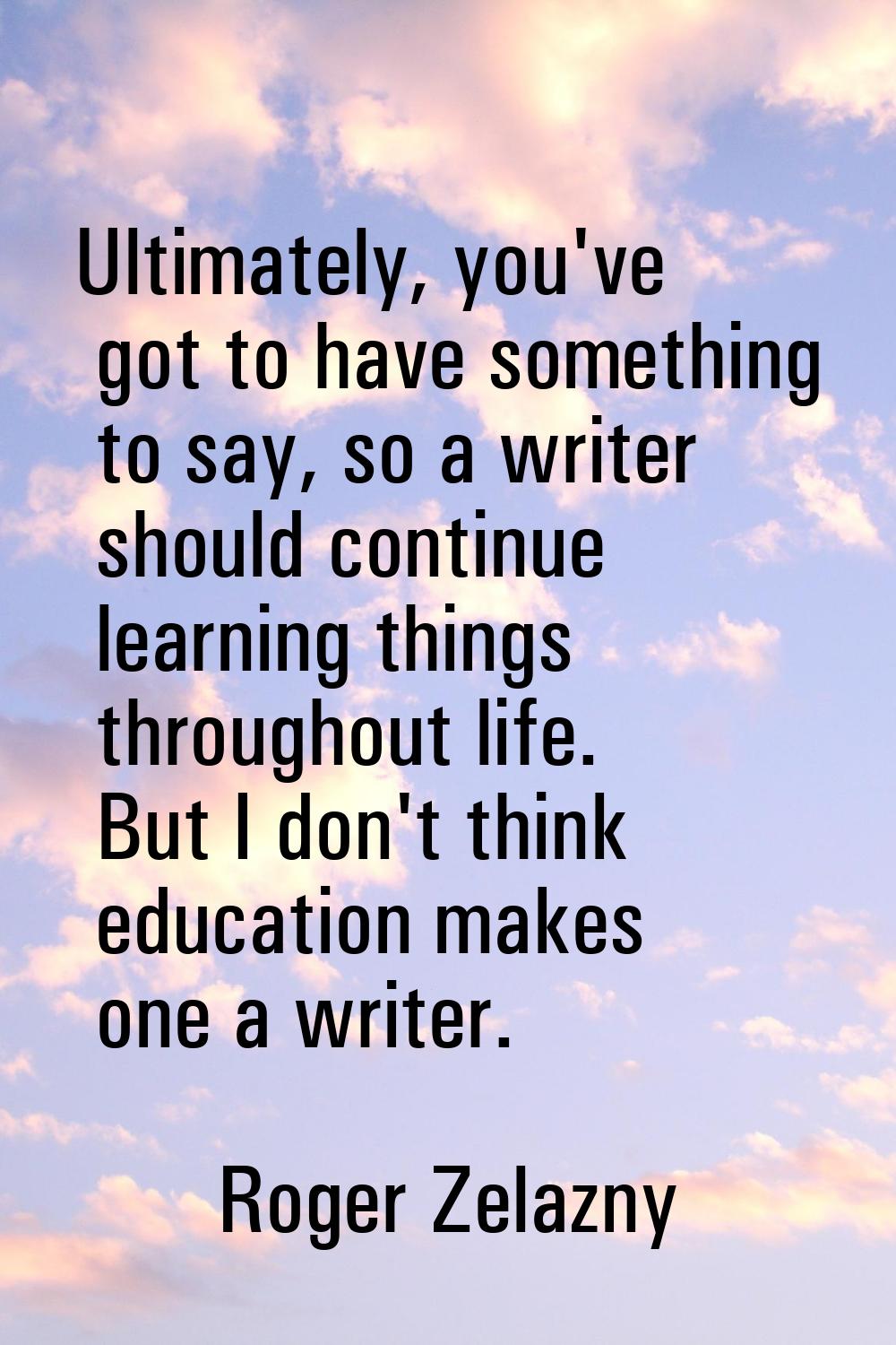Ultimately, you've got to have something to say, so a writer should continue learning things throug