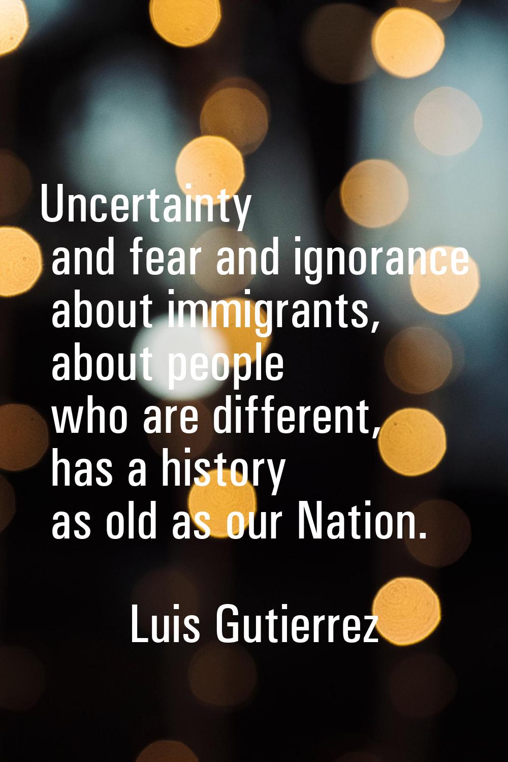 Uncertainty and fear and ignorance about immigrants, about people who are different, has a history 