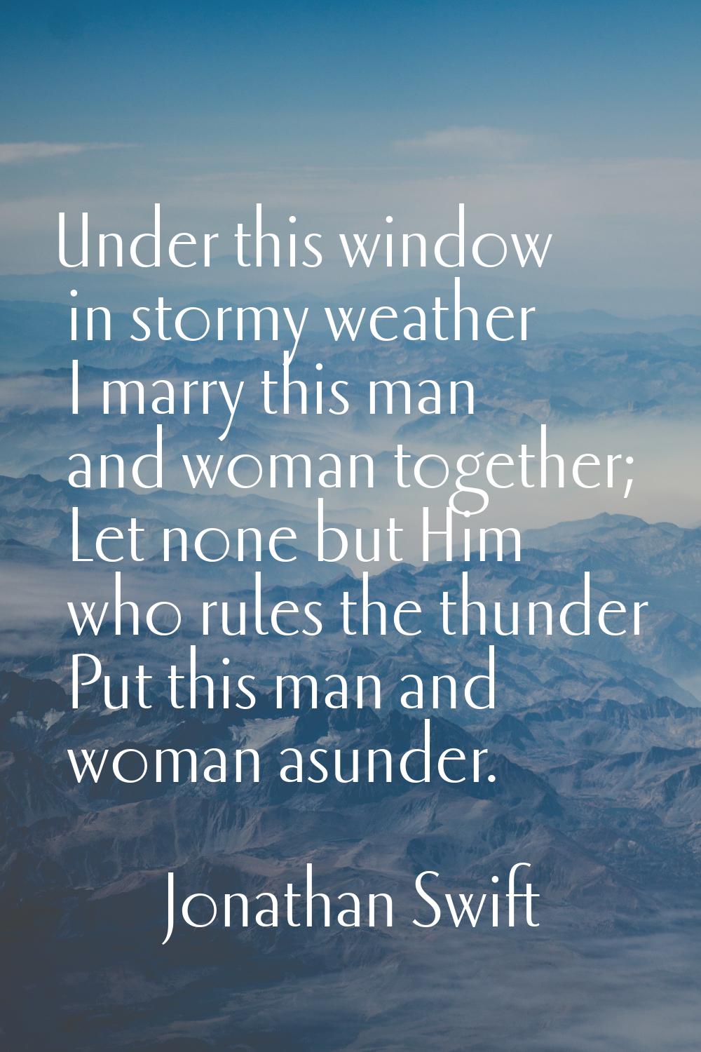Under this window in stormy weather I marry this man and woman together; Let none but Him who rules