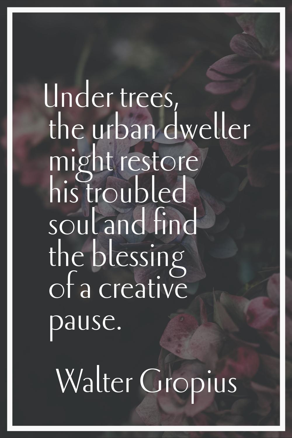 Under trees, the urban dweller might restore his troubled soul and find the blessing of a creative 